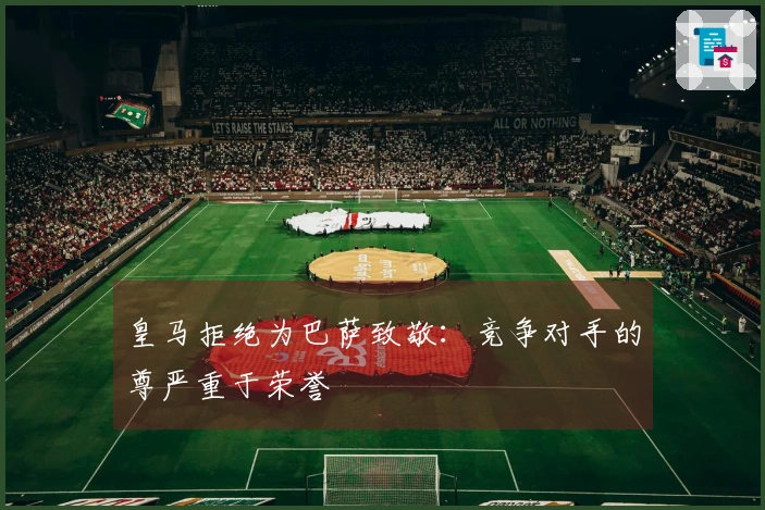 皇马拒绝为巴萨致敬：竞争对手的尊严重于荣誉