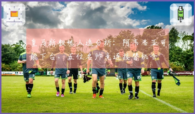 皇马新教练人选分析：阿韦洛亚可能下台，五位名帅竞逐接替机会