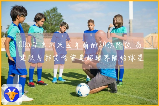 CBA星光不及五年前的20亿阶段 易建联与郭艾伦曾是超越界限的球星