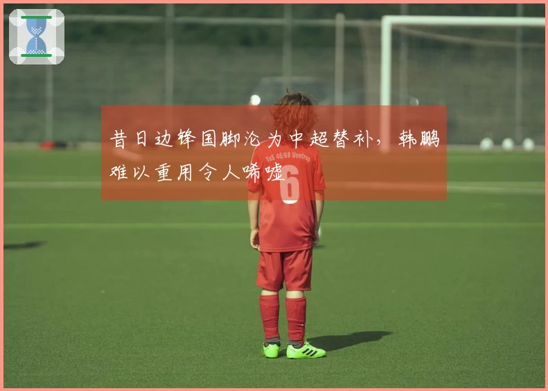 昔日边锋国脚沦为中超替补，韩鹏难以重用令人唏嘘