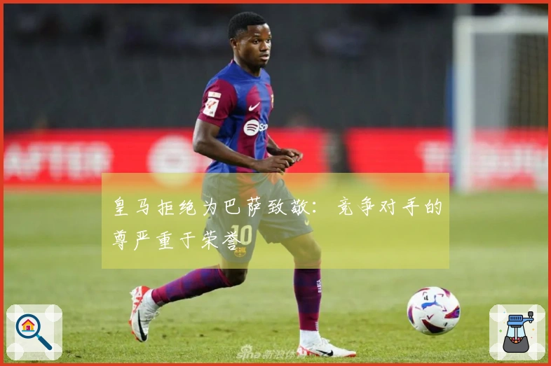 皇马拒绝为巴萨致敬：竞争对手的尊严重于荣誉