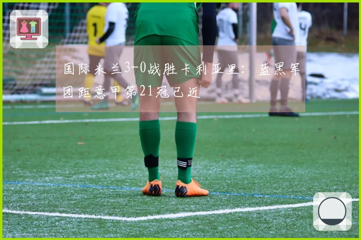 国际米兰3-0战胜卡利亚里：蓝黑军团距意甲第21冠已近