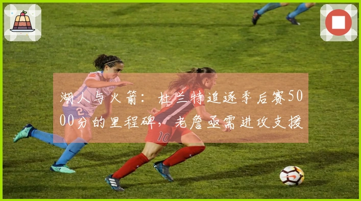 湖人与火箭：杜兰特追逐季后赛5000分的里程碑，老詹亟需进攻支援