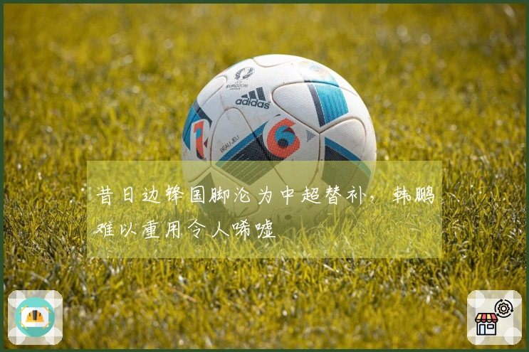昔日边锋国脚沦为中超替补，韩鹏难以重用令人唏嘘