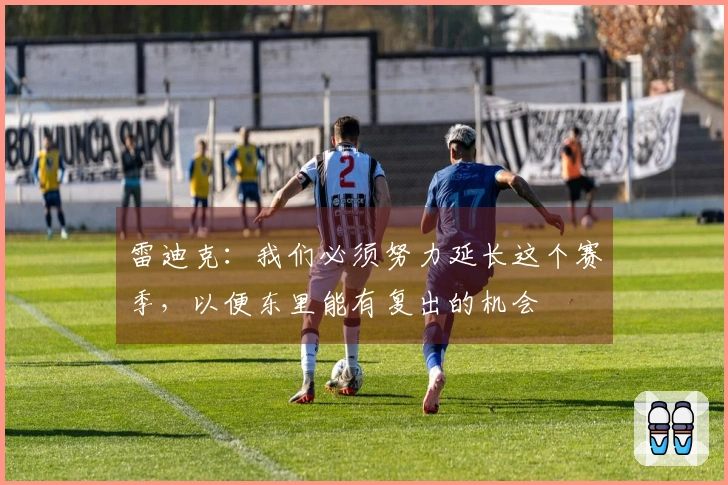 雷迪克：我们必须努力延长这个赛季，以便东里能有复出的机会