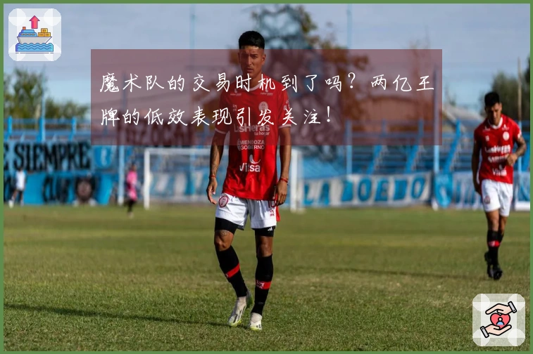 魔术队的交易时机到了吗？两亿王牌的低效表现引发关注！