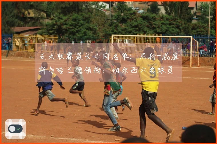五大联赛最长合同名单：尼科-威廉斯与哈兰德领衔，切尔西六名球员入围