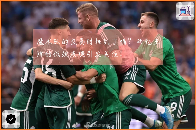 魔术队的交易时机到了吗？两亿王牌的低效表现引发关注！