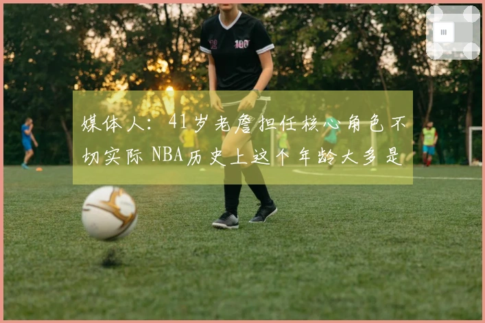 媒体人：41岁老詹担任核心角色不切实际 NBA历史上这个年龄大多是替补选手