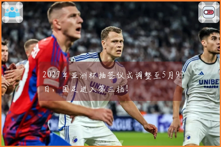 2027年亚洲杯抽签仪式调整至5月9日，国足进入第三档！