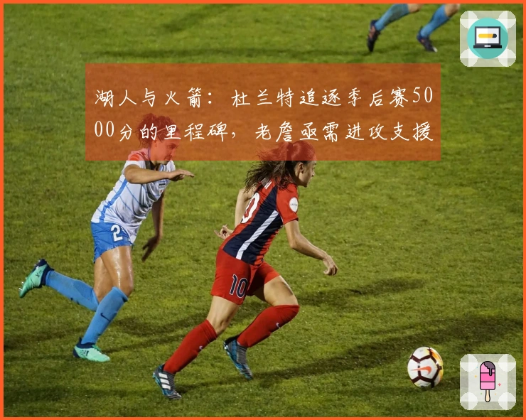 湖人与火箭：杜兰特追逐季后赛5000分的里程碑，老詹亟需进攻支援