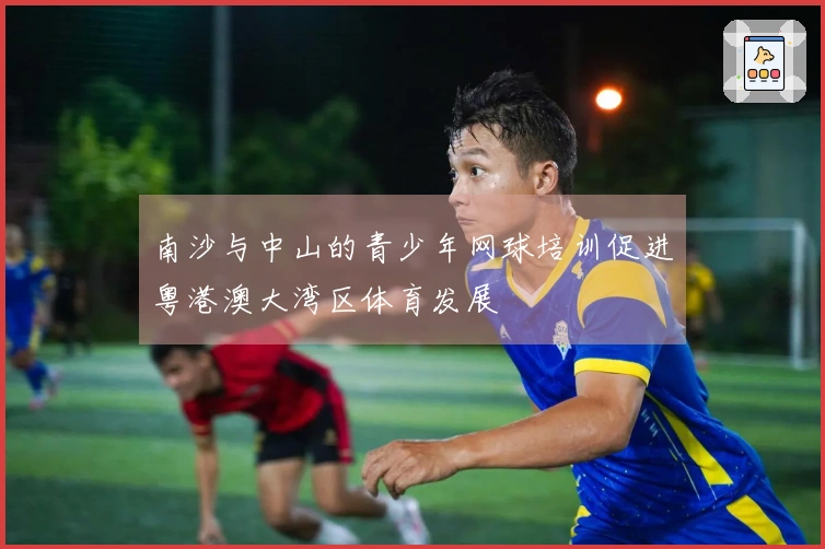 南沙与中山的青少年网球培训促进粤港澳大湾区体育发展