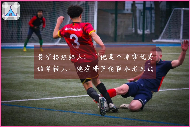 曼宁格经纪人：“他是个非常优秀的年轻人。他在佛罗伦萨和尤文的历程是这样的”