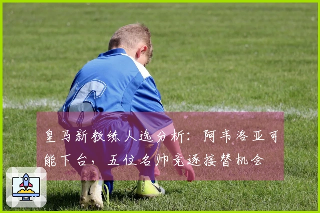 皇马新教练人选分析：阿韦洛亚可能下台，五位名帅竞逐接替机会