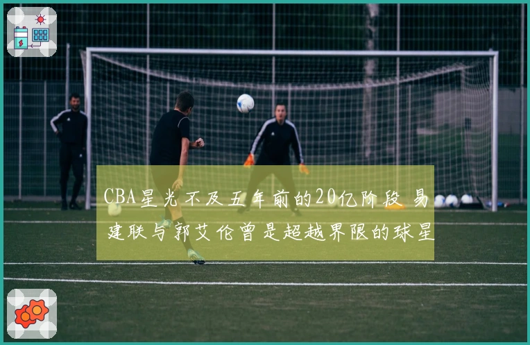 CBA星光不及五年前的20亿阶段 易建联与郭艾伦曾是超越界限的球星