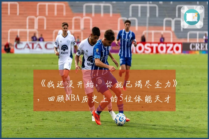 《我还没开始，你就已竭尽全力》，回顾NBA历史上的5位体能天才