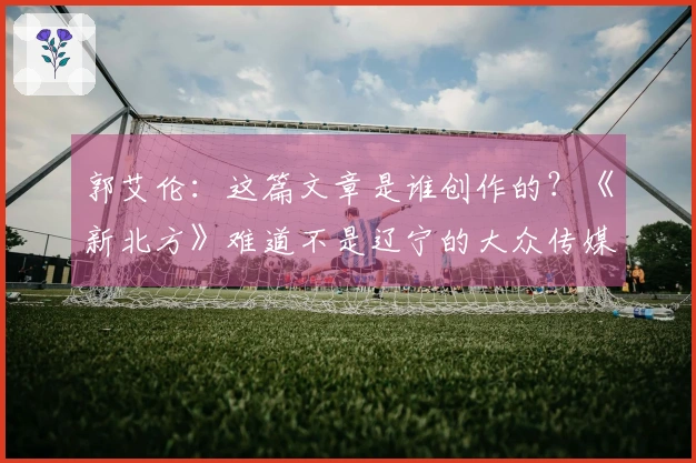 郭艾伦：这篇文章是谁创作的？《新北方》难道不是辽宁的大众传媒吗？怎么会写出这样的内容呢？